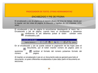 PROCESADOR DE TEXTO. OTRAS HERRAMIENTAS

                    ENCABEZADO Y PIE DE PÁGINA

El encabezado y pie de página es el espacio afuera del área de trabajo, donde por
lo regular van las notas de página, la dirección y logotipo de una empresa, entre
otras.

El encabezado y pie de página lo encontramos desplegando el menú Ver –
Encabezado y pie de página, cuando hace un encabezado y deseemos
           cambiarnos al pie debemos pulsar el botón      cambiar entre
           encabezado y pie.




En el encabezado y pie se puede colocar la paginación de las hojas para el
             documento, por el botón insertar número de página; pero si
queremos              cambiar el formato del número pulsamos formato del
número       de       página.

Al insertar un encabezado ó pie en un documento este es general para todo el
documento, si quiero diferentes encabezados ó pies debo partir el documento en
secciones.


                                        26
 