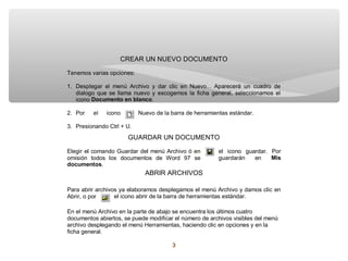 CREAR UN NUEVO DOCUMENTO

Tenemos varias opciones:

1. Desplegar el menú Archivo y dar clic en Nuevo... Aparecerá un cuadro de
   dialogo que se llama nuevo y escogemos la ficha general, seleccionamos el
   icono Documento en blanco.

2. Por   el   icono        Nuevo de la barra de herramientas estándar.

3. Presionando Ctrl + U.
                      GUARDAR UN DOCUMENTO

Elegir el comando Guardar del menú Archivo ó en         el icono guardar. Por
omisión todos los documentos de Word 97 se              guardarán   en    Mis
documentos.
                             ABRIR ARCHIVOS

Para abrir archivos ya elaboramos desplegamos el menú Archivo y damos clic en
Abrir, o por      el icono abrir de la barra de herramientas estándar.

En el menú Archivo en la parte de abajo se encuentra los últimos cuatro
documentos abiertos, se puede modificar el número de archivos visibles del menú
archivo desplegando el menú Herramientas, haciendo clic en opciones y en la
ficha general.

                                       3
 
