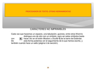 PROCESADOR DE TEXTO. OTRAS HERRAMIENTAS




                    CARACTERES NO IMPRIMIBLES

Cada vez que hacemos un espacio, una tabulación, guiones, entre otros Word lo
            distingue uno de otro con un símbolo, para ver estos símbolos basta
con         hacer clic en el botón Mostrar u Ocultar ¶ de la barra de Estándar.
De          esta forma podemos ver el seguimiento de lo que hemos escrito, y
también cuando hace un salto (página ó de sección).




                                      30
 