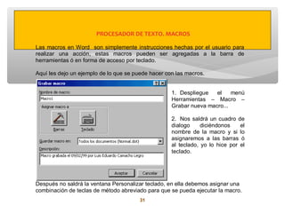 PROCESADOR DE TEXTO. MACROS

Las macros en Word son simplemente instrucciones hechas por el usuario para
realizar una acción, estas macros pueden ser agregadas a la barra de
herramientas ó en forma de acceso por teclado.

Aquí les dejo un ejemplo de lo que se puede hacer con las macros.


                                                    1. Despliegue   el    menú
                                                    Herramientas – Macro –
                                                    Grabar nueva macro...

                                                    2. Nos saldrá un cuadro de
                                                    dialogo     diciéndonos    el
                                                    nombre de la macro y si lo
                                                    asignaremos a las barras ó
                                                    al teclado, yo lo hice por el
                                                    teclado.




Después no saldrá la ventana Personalizar teclado, en ella debemos asignar una
combinación de teclas de método abreviado para que se pueda ejecutar la macro.
                                        31
 