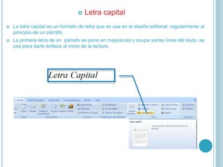  Letra capital
 La letra capital es un formato de letra que se usa en el diseño editorial, regularmente al
principio de un párrafo.
 La primera letra de un párrafo se pone en mayúscula y ocupa varias línea del texto, se
usa para darle énfasis al inicio de la lectura.
 