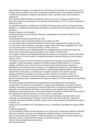 de los hombres de mejorar sus condiciones de vida dentro de la sociedad, en lo económico y en lo
cultural, ya que a medida en que otras valoraciones novedosas entran a los conjuntos culturales de
las diferentes sociedades, el repertorio de derechos civiles y políticos recibe una reclamación
ampliatoria.
Estos derechos deben defenderse, mantenerse, subsistir; pero a la vez hay que añadirles otros.
Estas ideas comienzan a plasmarse en las constituciones de México de 1917 y en la de Alemania de
Weimar en 1919.
Los derechos humanos se establecieron en el Derecho internacional a partir de la Segunda Guerra
Mundial, y se establecieron documentos destinados a su protección por su importancia y necesidad
de respeto.
Podemos emplear varios ejemplos:
La Declaración Universal de Derechos Humanos, aprobada por las Naciones Unidas el 10 de
diciembre de 1948.
La Declaración de Derechos del Niño, de 1959.
La Convención sobre los Derechos Políticos de la Mujer, de 1959.
La Convención sobre eliminación de todas las formas de discriminación de la mujer, de 1969.
La Convención contra la tortura y otros tratos o penas crueles inhumanas o degradantes, de 1984.
La Convención sobre los Derechos del Niño, de 1989, entre otros.
Estos nuevos derechos que se apodan derechos de segunda generación tienen que cumplir una
forma social, el individuo tiene que ejercerlo con un sentido o función social.
Por ejemplo: el Derecho de propiedad tendrá que acomodarse a las exigencias sociales de bienestar
social. El artículo 14 bis de nuestra Constitución formula el contenido mínimo de estos derechos.
Artículo 14 bis:
"El trabajo en sus diversas formas gozará de la protección de las leyes, las que asegurarán al
trabajador: condiciones dignas y equitativas de labor; jornada limitada; descanso y vacaciones
pagados; retribución justa; salario mínimo vital móvil; igual remuneración por igual tarea;
participación en las ganancias de las empresas, con control de la producción y colaboración en la
dirección; protección contra el despido arbitrario; estabilidad del empleado público; organización
sindical libre y democrática, reconocida por la simple inscripción en un registro especial.
Queda garantizado a los gremios: concertar convenios colectivos de trabajo; recurrir a la
conciliación y al arbitraje; el derecho de huelga. Los representantes gremiales gozarán de las
garantías necesarias para el cumplimiento de su gestión sindical y las relacionadas con la estabilidad
de su empleo.
El Estado otorgará los beneficios de la seguridad social, que tendrá carácter de integral e
irrenunciable. En especial, la ley establecerá: el seguro social obligatorio, que estará a cargo de
entidades nacionales o provinciales con autonomía financiera y económica, administradas por los
interesados con participación del Estado, sin que pueda existir superposición de aportes;
jubilaciones y pensiones móviles; la protección integral de la familia; la defensa del bien de familia;
la compensación económica familiar y el acceso a una vivienda digna."
. Los "Derechos de Tercera Generación", son los Derechos Humanos, esta etapa todavía no ha
terminado y está integrada por el derecho a la preservación del medio ambiente, al desarrollo
económico de todos los pueblos, derecho a la paz, de los recursos naturales, del patrimonio cultural
y artístico, etc.
Vemos que las necesidades de la vida humana crecen, se intensifican, demandan una mejor calidad
de vida.
3. Distintas acepciones
En la actualidad la palabra derechos humanos no es la única que se utilizó para señalar los derechos
inherentes al hombre, sino que son nombrados de múltiples maneras. Esto ocurre por diversas
causas, entre las que podría nombrar, el diferente idioma, el uso lingüístico de cada sociedad, las
diferentes culturas, la doctrina de los autores, las distintas posturas, etc.
Entre las diversas denominaciones tenemos:
Derechos del hombre:
 