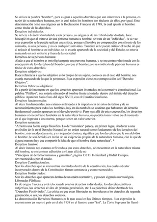 Se utiliza la palabra "hombre", para asignar a aquellos derechos que son inherentes a la persona, en
razón de su naturaleza humana, por lo cual todos los hombres son titulares de ellos, por igual. Esta
denominación tiene sus orígenes en la Declaración Francesa de 1789, la cual apunta al hombre
como titular de las derechos.
Derechos individuales:
Se refiere a la individualidad de cada persona, su origen es de raíz libral-individualista, hace
hincapié en que al tratarse de una persona humana u hombre, se trata de un "individuo". A su vez
esta expresión se le puede realizar una crítica, porque el hombre en comparación con el resto de los
animales, es una persona, y no es cualquier individuo. También se le puede criticar el hecho de que
al reducir al hombre a un individuo, se lo estaría apartando de la sociedad y del Estado, se estaría
marcando un ser solitario y fuera de la sociedad.
Derechos de la persona humana:
Alude a que el nombre es ontológicamente una persona humana, y se encuentra relacionada con la
concepción de los derechos del hombre, porque el hombre por su condición de persona humana es
titular de estos derechos.
Derechos subjetivos:
Hace referencia a que lo subjetivo es lo propio de un sujeto, como es en el caso del hombre, nos
estaría marcando de lo que le pertenece. Esta expresión viene en contraposición del "Derecho
Objetivo".
Derechos Públicos subjetivos:
Es a partir del momento en que los derechos aparecen insertados en la normativa constitucional. La
palabra "Público", nos estaría ubicando al hombre frente al estado, dentro del ámbito del derecho
público. Aparecen hacia fines del siglo XVIII, con el Constitucionalismo.
Derechos fundamentales:
Al decir fundamentales, nos estamos refiriendo a la importancia de estos derechos y de su
reconocimiento para todos los hombres, hoy en día también se sostiene que hablamos de derecho
fundamental cuando aparecen en el derecho positivo. Pero mas allá de esta concepción, los derechos
humanos al encontrarse fundados en la naturaleza humana, no pueden tomar valor en el momento
en el que ingresan a una norma, porque tienen un valor anterior.
Derechos naturales:
"Arrastra una fuerte carga filosófica. Lo de "naturales" parece, en primer lugar, obedecer a una
profesión de fe en el Derecho Natural, en un orden natural como fundamento de los derechos del
hombre; mas moderadamente, y en segundo término, significa que los derechos que le son debidos
al hombre, le son debidos en razón de las exigencias propias de la naturaleza humana, con lo que de
alguna manera hay que compartir la idea de que el hombre tiene naturaleza". *
Derechos Innatos:
Al decir innatos nos estamos refiriendo a que estos derechos, se encuentran en la naturaleza misma
del hombre, se encuentran adheridos a él, mas allá de no
"Principios de derecho humanos y garantías", página 132 D. Herrenford y Bidart Campos.
ser reconocidos por el estado.
Derechos Constitucionales:
Son los derechos que se encuentran insertados dentro de la constitución, los cuales al estar
incorporados dentro de la Constitución tienen constancia y estan reconocidos.
Derechos Positivizados:
Son los derechos que aparecen dentro de un orden normativo, y poseen vigencia normológica.
Libertades Públicas:
Es de origen francés y está relacionada con los derechos individuales, los derechos públicos
subjetivos, los derechos civiles de primera generación, etc. Las podemos ubicar dentro de los
"Derechos Positivizdos". La crítica es que estas libertades no introducen a los derechos de segunda
generación, o sea, los derechos sociales.
La denominación Derechos Humanos es la mas usual en los últimos tiempos. Esta expresión la
encontramos en nuestro país en el año 1958 en el famoso caso "kot". La Corte Suprema las llamó
 