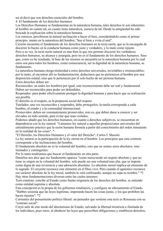 así al decir que son derechos esenciales del hombre.
4. El fundamento de los derechos humanos
Los Derechos Humanos se fundamentan en la naturaleza humana, tales derechos le son inherentes
al hombre en cuanto tal, en cuanto tiene naturaleza, esencia de tal. Desde la antigüedad ha sido
buscada la explicación sobre la naturaleza humana.
Los estoicos, percibieron la natural inclinación a hacer el bien, considerándolo como el primer
principio, innato en la naturaleza del hombre; "haz el bien y evita el mal".
Cicerón encuentra el fundamento de los derechos humanos en la recta razón, que es la encargada de
discernir lo bueno en la conducta humana como justo y verdadero, y lo malo como injusto.
Pero a su vez, la recta razón natural es mas bien la que nos permite discernir los verdaderos
derechos humanos, su alcance y jerarquía, pero no es el fundamento de los derechos humanos. Sino
que, como yo he resaltado, la base de los mismos se encuentra en la naturaleza humana por lo cual
estos son para todos los hombres, como consecuencia, ser la dignidad de la naturaleza humana, su
fundamento.
La naturaleza humana otorga titularidad a estos derechos universales, inviolables e irrenunciables;
por lo tanto, al encontrar allí su fundamentación, deducimos que no pertenecen al hombre por una
disposición estatal, sino que le pertenecen por el solo hecho de ser persona humana.
Estos derechos deben ser:
Reconocidos: en todos los hombres por igual, este reconocimiento debe ser real y fundamental.
Deben ser reconocidos para poder ser defendidos.
Respetados: para poder efectivamente proteger la dignidad humana y para hacer que su realización
sea posible.
El derecho es el respeto, es la propuesta social del respeto.
Tutelados: una vez reconocidos y respetados, debo protegerlos, la tutela corresponde a cada
hombre, al estado y a la comunidad internacional.
Promovidos: deben ser constantemente promovidos, esto es, que deben darse a conocer y ser
elevados en todo sentido, para evitar que sean violados.
Podemos añadir que los derechos humanos, en cuanto a derechos subjetivos, se encuentran en
dependencia con la ley natural. "Lamamos ley natural a aquellas proposiciones universales del
entendimiento práctico que la razón humana formula a partir del conocimiento del orden inmanente
en la realidad de las cosas". *
"El Derecho, los Derechos Humanos y el valor del Derecho", Carlos I. Massini
La ley natural es la participación de la ley eterna en el hombre. Los principios que esta contiene
corresponde a las inclinaciones del hombre.
El fundamento absoluto no es la voluntad del hombre, esto que no somos seres absolutos, sino
limitados y contingentes.
Por lo tanto tendríamos que buscar el fundamento en otra parte.
Daniélou nos dice que ese fundamento aparece "como mereciendo un respeto absoluto y que no
tiene su origen en la voluntad del hombre, solo puede ser una voluntad mas alta, que se impone
como digna de una reverencia y una adoración absolutas. Lo absoluto moral implica un elemento de
lo sagrado. El creyente reconoce este elemento en el Dios vivo. Pero cuando el agnóstico reconoce
ese carácter absoluto de la ley moral, también lo está confesando, aunque no sepa su nombre." *1
Hay otras fundamentaciones diversas entre las cuales tenemos:
Tesis estatista: concibe al Estado como fuente originaria de los derechos del hombre, se entiende
como entidad suprema y absoluta.
Esta concepción es la propia de los gobiernos totalitarios, y configura un ediosamiento al Estado.
"Habbes sostenía que las leyes legítimas, imperando hacen las cosas justas, y los que prohiben las
hacen injustas". *2
Corrientes del pensamiento político liberal: un pensador que sostiene esta tesis es Rousseau con su
"contrato social".
Creyó salir de este modo del absolutismo de Estado, salvando la libertad irrestricta e ilimitada de
los individuos, pues estos, al obedecer las leyes que prescriben obligaciones y establecen derechos,
 