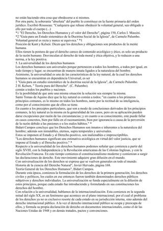no están haciendo otra cosa que obedecerse a si mismos.
Por otra parte, la soberanía "absoluta" del pueblo lo constituye en la fuente primaria del orden
jurídico. Escribió Rousseau: "Cualquiera que rehuse obedecer la voluntad general, sea obligado a
ello por todo el cuerpo (...)
*1 "El Derecho, los Derechos Humanos y el valor del Derecho", página 150, Carlos I. Massini.
*2 "Guía para un Estado sistemático de la Doctrina Social de la Iglesia", de Carmelo Palumbo.
Voluntad general es recta y nunca se equivoca." *1
Posición de Kant y Kelsen: Dicen que los derechos y obligaciones son productos de la mente
humana.
Ellos tienen la postura de que el derecho carece de contenido axiológico y ético, es solo un producto
de la razón humano. Desvinculan al derecho de toda moral y ética objetiva, y lo reducen a una
norma, a la ley positiva.
5. La universalidad de los derechos humanos
Los derechos humanos son universales porque pertenecen a todos los hombres, a todos por igual, en
todo tiempo y lugar; se encuentran de manera innata ligados a la naturaleza del hombre.
Asimismo, la universalidad es una de las características de la ley natural, de la cual los derechos
humanos se encuentran en dependencia Universal, es ser
1 "Guía para un estudio sistemático de la doctrina social de la Iglesia", de Carmelo Palumbo.
2 H. Kelsen, " Teoría pura del Derecho". (C. Palumbo).
común a todos los pueblos y naciones.
Es la posibilidad de que ante una misma situación la solución sea siempre la misma.
Santo Tomas de Aquino dice que la ley natural es común a todos; "en cuanto a los primeros
principios comunes, es lo mismo en todos los hombres, tanto por la rectitud de su inteligencia,
como por el conocimiento que de ellos se tiene.
En cuanto a los preceptos particulares, que son a modo de conclusiones derivados de los principios
comunes, la ley natural es la misma en la generalidad de los casos, pero en su aplicación pueden
darse excepciones por razón de las circunstancias; y en cuanto a su conocimiento, este puede fallar
en casos concretos, bien por fallo en el razonamiento, bien por ignorancia a causa de la perversión
de la razón debido a las pasiones o a los malos hábitos." *
Bidart Campos concluye que los Derechos Humanos son innatos e inherentes a la naturaleza del
hombre; además son inmutables, eternos, supra temporales y universales.
Estos se imponen al Estado y al Derecho positivo, son inalienables e imprescriptibles.
"Los derechos humanos significan una estimativa axiológica en virtud del valor justicia, que se
impone al Estado y al Derecho positivo." *
Respecto a la universalidad de los derechos humanos podemos señalar que comienza a partir del
siglo XVIII, con la Independencia y la Revolución americanas de las Colonias Inglesas, y con la
Revolución Francesa. En este tiempo comienza el constitucionalismo moderno y comienzan a surgir
las declaraciones de derecho. Este movimiento adquiere gran difusión en el mundo.
Con universalización de los derechos se expresa que se vuelven generales en todo el mundo.
Historia de la ciencia del Derecho Natural", Javier Hervado, página 168.
Teoría General de los Derechos Humanos", Bidart Campos.
Durante esta época, comienza la formulación de los derechos de la primera generación, los derechos
civiles y políticos, los cuales en ese entonces fueron también denominados derechos públicos
subjetivos y derechos individuales. La universalización se funda especialmente en la difusión de
estos principios, porque cada estado fue introduciendo y formulando en sus constituciones los
derechos del hombre.
Con relación a la universalidad, hablamos de la internacionalización. Esta comienza en la segunda
mitad del siglo XX, es un fenómeno que acontece en el plano internacional; por el cual el problema
de los derechos ya no es exclusivo resorte de cada estado en su jurisdicción interna, sino además del
derecho internacional público. A la vez el derecho internacional público se ocupa y preocupa de
ellos, y formula su propia declaración de derecho en documentos internacionales, como el de las
Naciones Unidas de 1948 y en demás tratados, pactos y convenciones.
 