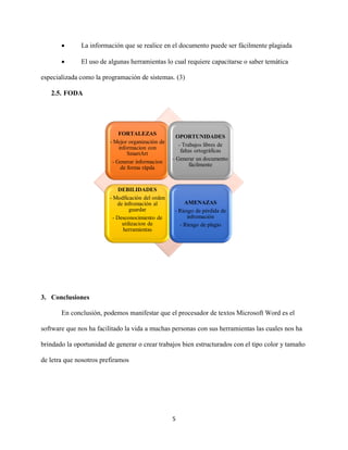 5
 La información que se realice en el documento puede ser fácilmente plagiada
 El uso de algunas herramientas lo cual requiere capacitarse o saber temática
especializada como la programación de sistemas. (3)
2.5. FODA
3. Conclusiones
En conclusión, podemos manifestar que el procesador de textos Microsoft Word es el
software que nos ha facilitado la vida a muchas personas con sus herramientas las cuales nos ha
brindado la oportunidad de generar o crear trabajos bien estructurados con el tipo color y tamaño
de letra que nosotros prefiramos
FORTALEZAS
- Mejor organización de
informacion con
SmartArt
- Generar informacion
de forma rápda
OPORTUNIDADES
- Trabajos libres de
faltas ortográficas
- Generar un documento
fácilmente
DEBILIDADES
- Modficación del orden
de infromación al
guardar
- Desconocimiento de
utilizacion de
herramientas
AMENAZAS
- Riesgo de pérdida de
infromación
- Riesgo de plagio
 