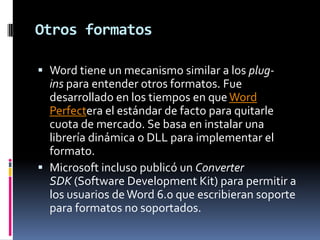 Otros formatos
 Word tiene un mecanismo similar a los plugins para entender otros formatos. Fue
desarrollado en los tiempos en que Word
Perfectera el estándar de facto para quitarle
cuota de mercado. Se basa en instalar una
librería dinámica o DLL para implementar el
formato.
 Microsoft incluso publicó un Converter
SDK (Software Development Kit) para permitir a
los usuarios de Word 6.0 que escribieran soporte
para formatos no soportados.

 