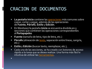 CRACION DE DOCUMENTOS
 La pestaña Inicio contiene las operaciones más comunes sobre








copiar, cortar y pegar, además de las operaciones
de Fuente, Párrafo, Estilo y Edición.
En Word2007 la pestaña Inicio se encuentra dividida en 5
secciones que contienen las operaciones correspondientes
al Portapapeles
Fuente (tamaño de letra, tipo de letra, etc.)
Párrafo (alineación de texto, separación entre líneas, sangría,
etc.)
Estilo y Edición (buscar texto, reemplazar, etc.),
Cada una de las secciones, se ha creado con botones de acceso
rápido a la tarea que se desea realizar. Una forma más fácil e
intuitiva de utilizar las herramientas.

 
