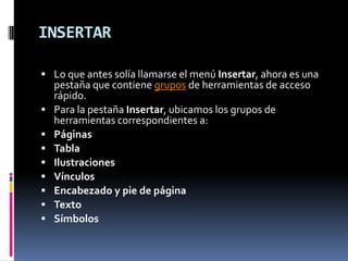 INSERTAR
 Lo que antes solía llamarse el menú Insertar, ahora es una









pestaña que contiene grupos de herramientas de acceso
rápido.
Para la pestaña Insertar, ubicamos los grupos de
herramientas correspondientes a:
Páginas
Tabla
Ilustraciones
Vínculos
Encabezado y pie de página
Texto
Símbolos

 