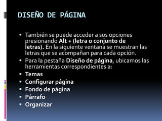 DISEÑO DE PÁGINA
 También se puede acceder a sus opciones
presionando Alt + (letra o conjunto de
letras). En la siguiente ventana se muestran las







letras que se acompañan para cada opción.
Para la pestaña Diseño de página, ubicamos las
herramientas correspondientes a:
Temas
Configurar página
Fondo de página
Párrafo
Organizar

 