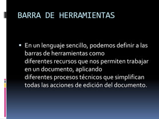 BARRA DE HERRAMIENTAS
 En un lenguaje sencillo, podemos definir a las

barras de herramientas como
diferentes recursos que nos permiten trabajar
en un documento, aplicando
diferentes procesos técnicos que simplifican
todas las acciones de edición del documento.

 