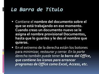 La Barra de Título
 Contiene el nombre del documento sobre el
que se está trabajando en ese momento.
Cuando creas un documento nuevo se le
asigna el nombre provisional Documento1,
hasta que lo guardes y le des el nombre que
quieras.
 En el extremo de la derecha están los botones
para minimizar, restaurar y cerrar. En la parte
derecha también puede tener la barra del Office,
que contiene los iconos para arrancar
programas de Office como Excel, Access, etc.

 