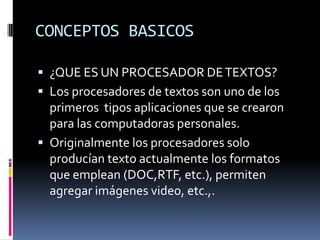CONCEPTOS BASICOS
 ¿QUE ES UN PROCESADOR DE TEXTOS?
 Los procesadores de textos son uno de los

primeros tipos aplicaciones que se crearon
para las computadoras personales.
 Originalmente los procesadores solo
producían texto actualmente los formatos
que emplean (DOC,RTF, etc.), permiten
agregar imágenes video, etc.,.

 
