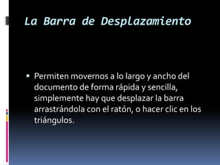 La Barra de Desplazamiento

 Permiten movernos a lo largo y ancho del
documento de forma rápida y sencilla,
simplemente hay que desplazar la barra

arrastrándola con el ratón, o hacer clic en los
triángulos.

 