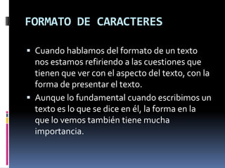 FORMATO DE CARACTERES
 Cuando hablamos del formato de un texto

nos estamos refiriendo a las cuestiones que
tienen que ver con el aspecto del texto, con la
forma de presentar el texto.
 Aunque lo fundamental cuando escribimos un
texto es lo que se dice en él, la forma en la
que lo vemos también tiene mucha
importancia.

 