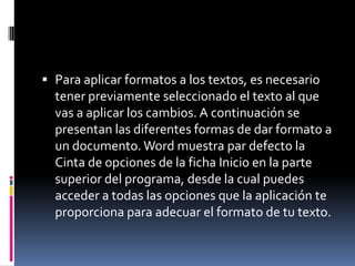  Para aplicar formatos a los textos, es necesario
tener previamente seleccionado el texto al que

vas a aplicar los cambios. A continuación se
presentan las diferentes formas de dar formato a
un documento. Word muestra par defecto la
Cinta de opciones de la ficha Inicio en la parte
superior del programa, desde la cual puedes
acceder a todas las opciones que la aplicación te
proporciona para adecuar el formato de tu texto.

 