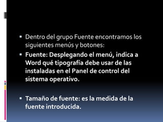  Dentro del grupo Fuente encontramos los

siguientes menús y botones:
 Fuente: Desplegando el menú, indica a
Word qué tipografía debe usar de las
instaladas en el Panel de control del
sistema operativo.
 Tamaño de fuente: es la medida de la

fuente introducida.

 