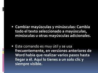  Cambiar mayúsculas y minúsculas: Cambia

todo el texto seleccionado a mayúsculas,
minúsculas u otras mayúsculas adicionales.
 Este comando es muy útil y se usa

frecuentemente, en versiones anteriores de
Word había que realizar varios pasos hasta
llegar a él. Aquí lo tienes a un solo clic y
siempre visible.

 