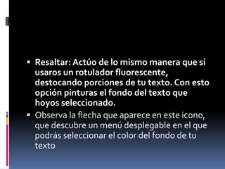  Resaltar: Actúo de lo mismo manera que si

usaros un rotulador fluorescente,
destocando porciones de tu texto. Con esto
opción pinturas el fondo del texto que
hoyos seleccionado.
 Observa la flecha que aparece en este icono,
que descubre un menú desplegable en el que
podrás seleccionar el color del fondo de tu
texto

 