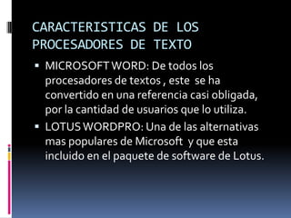 CARACTERISTICAS DE LOS
PROCESADORES DE TEXTO
 MICROSOFT WORD: De todos los

procesadores de textos , este se ha
convertido en una referencia casi obligada,
por la cantidad de usuarios que lo utiliza.
 LOTUS WORDPRO: Una de las alternativas
mas populares de Microsoft y que esta
incluido en el paquete de software de Lotus.

 