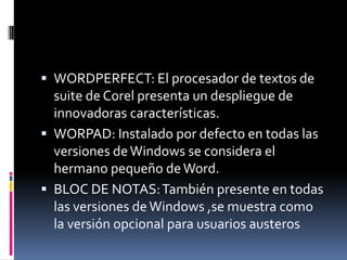  WORDPERFECT: El procesador de textos de

suite de Corel presenta un despliegue de
innovadoras características.
 WORPAD: Instalado por defecto en todas las
versiones de Windows se considera el
hermano pequeño de Word.
 BLOC DE NOTAS: También presente en todas
las versiones de Windows ,se muestra como
la versión opcional para usuarios austeros

 