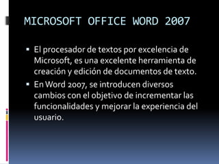 MICROSOFT OFFICE WORD 2007
 El procesador de textos por excelencia de

Microsoft, es una excelente herramienta de
creación y edición de documentos de texto.
 En Word 2007, se introducen diversos
cambios con el objetivo de incrementar las
funcionalidades y mejorar la experiencia del
usuario.

 