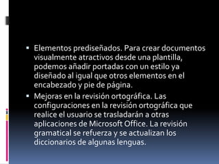  Elementos prediseñados. Para crear documentos
visualmente atractivos desde una plantilla,
podemos añadir portadas con un estilo ya
diseñado al igual que otros elementos en el
encabezado y pie de página.
 Mejoras en la revisión ortográfica. Las

configuraciones en la revisión ortográfica que
realice el usuario se trasladarán a otras
aplicaciones de Microsoft Office. La revisión
gramatical se refuerza y se actualizan los
diccionarios de algunas lenguas.

 