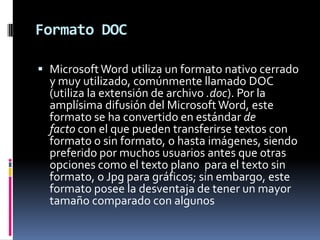 Formato DOC
 Microsoft Word utiliza un formato nativo cerrado
y muy utilizado, comúnmente llamado DOC
(utiliza la extensión de archivo .doc). Por la

amplísima difusión del Microsoft Word, este
formato se ha convertido en estándar de
facto con el que pueden transferirse textos con
formato o sin formato, o hasta imágenes, siendo
preferido por muchos usuarios antes que otras
opciones como el texto plano para el texto sin
formato, o Jpg para gráficos; sin embargo, este
formato posee la desventaja de tener un mayor
tamaño comparado con algunos

 