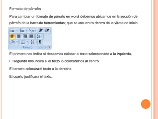 Formato de párrafos
Para cambiar un formato de párrafo en word, debemos ubicarnos en la sección de
párrafo de la barra de herramientas; que se encuentra dentro de la viñeta de inicio.

El primero nos índica si deseamos colocar el texto seleccionado a la izquierda.
El segundo nos índica si el texto lo colocaremos al centro
El tercero colocara el texto a la derecha
El cuarto justificara el texto.

 