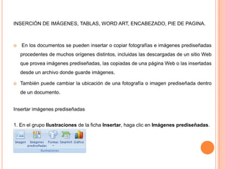 INSERCIÓN DE IMÁGENES, TABLAS, WORD ART, ENCABEZADO, PIE DE PAGINA.



En los documentos se pueden insertar o copiar fotografías e imágenes prediseñadas

procedentes de muchos orígenes distintos, incluidas las descargadas de un sitio Web
que provea imágenes prediseñadas, las copiadas de una página Web o las insertadas
desde un archivo donde guarde imágenes.


También puede cambiar la ubicación de una fotografía o imagen prediseñada dentro

de un documento.
Insertar imágenes prediseñadas
1. En el grupo Ilustraciones de la ficha Insertar, haga clic en Imágenes prediseñadas.

 