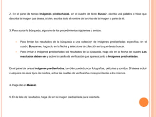 2. En el panel de tareas Imágenes prediseñadas, en el cuadro de texto Buscar, escriba una palabra o frase que
describa la imagen que desea, o bien, escriba todo el nombre del archivo de la imagen o parte de él.

3. Para acotar la búsqueda, siga uno de los procedimientos siguientes o ambos:



Para limitar los resultados de la búsqueda a una colección de imágenes prediseñadas específica, en el
cuadro Buscar en, haga clic en la flecha y seleccione la colección en la que desea buscar.



Para limitar a imágenes prediseñadas los resultados de la búsqueda, haga clic en la flecha del cuadro Los
resultados deben ser y active la casilla de verificación que aparece junto a Imágenes prediseñadas.

En el panel de tareas Imágenes prediseñadas, también puede buscar fotografías, películas y sonidos. Si desea incluir
cualquiera de esos tipos de medios, active las casillas de verificación correspondientes a los mismos.

4. Haga clic en Buscar.

5. En la lista de resultados, haga clic en la imagen prediseñada para insertarla.

 