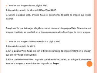

Insertar una imagen de una página Web

1. Abra el documento de Microsoft Office Word 2007.
2. Desde la página Web, arrastre hasta el documento de Word la imagen que desee
insertar.

Asegúrese de que la imagen elegida no es un vínculo a otra página Web. Si arrastra una
imagen vinculada, se insertará en el documento como vínculo en lugar de como imagen.



Insertar una imagen vinculada desde una página Web

1. Abra el documento de Word.
2. En la página Web, haga clic con el botón secundario del mouse (ratón) en la imagen
que desee y haga clic enCopiar.
3. En el documento de Word, haga clic con el botón secundario en el lugar donde desee
insertar la imagen y, a continuación, haga clic en Pegar.

 