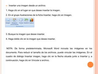 

Insertar una imagen desde un archivo

1. Haga clic en el lugar en que desee insertar la imagen.
2. En el grupo Ilustraciones de la ficha Insertar, haga clic en Imagen.

3. Busque la imagen que desee insertar.
4. Haga doble clic en la imagen que desee insertar.

NOTA: De forma predeterminada, Microsoft Word incrusta las imágenes en los
documento. Para reducir el tamaño de los archivos, puede vincular las imágenes. En el

cuadro de diálogo Insertar imagen, haga clic en la flecha situada junto a Insertar y, a
continuación, haga clic en Vincular a archivo.

 