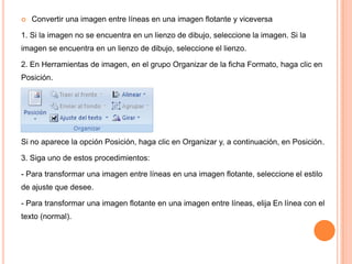 

Convertir una imagen entre líneas en una imagen flotante y viceversa

1. Si la imagen no se encuentra en un lienzo de dibujo, seleccione la imagen. Si la
imagen se encuentra en un lienzo de dibujo, seleccione el lienzo.
2. En Herramientas de imagen, en el grupo Organizar de la ficha Formato, haga clic en
Posición.

Si no aparece la opción Posición, haga clic en Organizar y, a continuación, en Posición.
3. Siga uno de estos procedimientos:
- Para transformar una imagen entre líneas en una imagen flotante, seleccione el estilo
de ajuste que desee.

- Para transformar una imagen flotante en una imagen entre líneas, elija En línea con el
texto (normal).

 