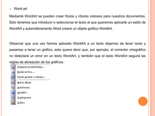 

Word art

Mediante WordArt se pueden crear títulos y rótulos vistosos para nuestros documentos.
Sólo tenemos que introducir o seleccionar el texto al que queremos aplicarle un estilo de
WordArt y automáticamente Word creará un objeto gráfico WordArt.

Observar que una vez hemos aplicado WordArt a un texto dejamos de tener texto y
pasamos a tener un gráfico, esto quiere decir que, por ejemplo, el corrector ortográfico
no detectará un error en un texto WordArt, y también que el texto WordArt seguirá las

reglas de alineación de los gráficos.

 