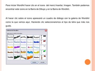 Para iniciar WordArt hacer clic en el icono del menú Insertar, Imagen. También podemos
encontrar este icono en la Barra de Dibujo y en la Barra de WordArt.

Al hacer clic sobre el icono aparecerá un cuadro de diálogo con la galería de WordArt

como la que vemos aquí. Haciendo clic seleccionaremos el tipo de letra que más nos
guste.

 