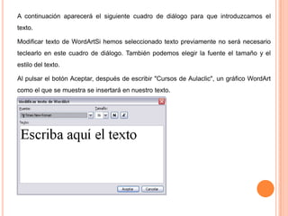 A continuación aparecerá el siguiente cuadro de diálogo para que introduzcamos el
texto.
Modificar texto de WordArtSi hemos seleccionado texto previamente no será necesario
teclearlo en este cuadro de diálogo. También podemos elegir la fuente el tamaño y el
estilo del texto.
Al pulsar el botón Aceptar, después de escribir "Cursos de Aulaclic", un gráfico WordArt
como el que se muestra se insertará en nuestro texto.

 
