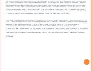 UN PROCESADOR DE TEXTO ES UNA APLICACIÓN INFORMÁTICA QUE PERMITE CREAR Y EDITAR
DOCUMENTOS DE TEXTO EN UNA COMPUTADORA.

SE TRATA DE UN SOFTWARE DE MÚLTIPLES

FUNCIONALIDADES PARA LA REDACCIÓN, CON DIFERENTES TIPOGRAFÍAS, TAMAÑOS DE LETRA,
COLORES, TIPOS DE PÁRRAFOS, EFECTOS ARTÍSTICOS Y OTRAS OPCIONES.

LOS PROCESADORES DE TEXTO CUMPLEN CON UNA FUNCIÓN SIMILAR A LA QUE CUMPLÍAN LAS
MÁQUINAS DE ESCRIBIR HACE ALGUNAS DÉCADAS, AUNQUE MUCHO MÁS COMPLETA Y
COMPLEJA.

EN LA MÁQUINA DE ESCRIBIR, POR EJEMPLO, CADA LETRA TIPEADA POR EL USUARIO

ERA IMPRESA DE FORMA INMEDIATA EN EL PAPEL, LO QUE IMPOSIBILITABA LA POSIBILIDAD DE
BORRAR.

 