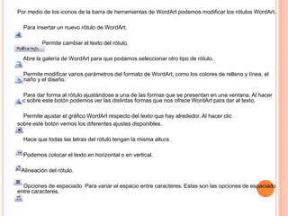 Por medio de los iconos de la barra de herramientas de WordArt podemos modificar los rótulos WordArt.
Para insertar un nuevo rótulo de WordArt.
Permite cambiar el texto del rótulo.
Abre la galería de WordArt para que podamos seleccionar otro tipo de rótulo.
Permite modificar varios parámetros del formato de WordArt, como los colores de relleno y línea, el
tamaño y el diseño.
Para dar forma al rótulo ajustándose a una de las formas que se presentan en una ventana. Al hacer
clic sobre este botón podemos ver las distintas formas que nos ofrece WordArt para dar al texto.

Permite ajustar el gráfico WordArt respecto del texto que hay alrededor. Al hacer clic
sobre este botón vemos los diferentes ajustes disponibles.
Hace que todas las letras del rótulo tengan la misma altura.
Podemos colocar el texto en horizontal o en vertical.
Alineación del rótulo.
Opciones de espaciado Para variar el espacio entre caracteres. Estas son las opciones de espaciado
entre caracteres.

 