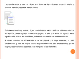 Los encabezados y pies de página son áreas de los márgenes superior, inferior y
laterales de cada página de un documento.

En los encabezados y pies de página puede insertar texto o gráficos, o bien cambiarlos.
Por ejemplo, puede agregar números de página, la hora y la fecha, un logotipo de su
organización, el título del documento, el nombre del archivo o el nombre del autor.
Si desea cambiar un encabezado o pie de página que haya insertado, la ficha
Encabezados y pies de página situada bajo Herramientas para encabezado y pie de
página proporciona más opciones para manipular estos elementos.

 