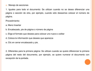

Manejo de secciones

1. Iguales para todo el documento: Se utilizan cuando no se desea diferenciar una
página o sección de otra, por ejemplo, cuando sólo deseamos colocar el número de
página.
Procedimiento:
a. Menú Insertar
b. Encabezado, pie de página o número de página
c. Elige el formato que desees para colocar uno nuevo o editar
d. Coloca la información que desees que aparezca
e. Clic en cerrar encabezado y pie.

2. Diferentes para la primera página: Se utilizan cuando se quiere diferenciar la primera

página del resto del documento, por ejemplo, se quiere numerar el documento con
excepción de la portada.

 