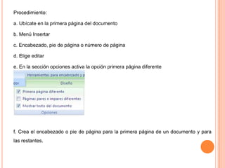Procedimiento:
a. Ubícate en la primera página del documento
b. Menú Insertar
c. Encabezado, pie de página o número de página

d. Elige editar
e. En la sección opciones activa la opción primera página diferente

f. Crea el encabezado o pie de página para la primera página de un documento y para
las restantes.

 