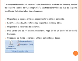 La manera más sencilla de crear una tabla de contenido es utilizar los formatos de nivel
de esquema o estilos de título integrados. Si ya utiliza los formatos de nivel de esquema
o estilos de título integrados, siga estos pasos:

1.

Haga clic en la posición en la que desee insertar la tabla de contenido.

2.

En el menú Insertar, elija Referencia y haga clic en Índices y tablas.

3.

Haga clic en la ficha Tabla de contenido.

4.

Para utilizar uno de los diseños disponibles, haga clic en un diseño en el cuadro

Formatos.
5.

Seleccione las demás opciones de tabla de contenido que desee.

 
