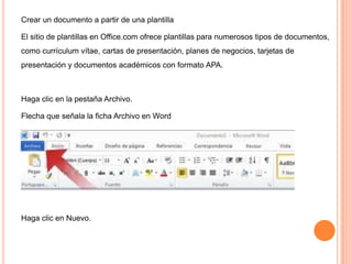Crear un documento a partir de una plantilla
El sitio de plantillas en Office.com ofrece plantillas para numerosos tipos de documentos,
como currículum vítae, cartas de presentación, planes de negocios, tarjetas de
presentación y documentos académicos con formato APA.

Haga clic en la pestaña Archivo.
Flecha que señala la ficha Archivo en Word

Haga clic en Nuevo.

 