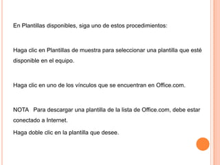 En Plantillas disponibles, siga uno de estos procedimientos:

Haga clic en Plantillas de muestra para seleccionar una plantilla que esté
disponible en el equipo.

Haga clic en uno de los vínculos que se encuentran en Office.com.

NOTA Para descargar una plantilla de la lista de Office.com, debe estar
conectado a Internet.
Haga doble clic en la plantilla que desee.

 