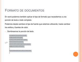 FORMATO DE DOCUMENTOS
En word podemos también aplicar el tipo de formato que necesitemos a una
porción de texto o todo completo.
Podemos desde cambiar el tipo de fuente que estemos utilizando, hasta cambiar
los estilos y fuentes de color.
1.

Sombreamos la porción de texto

 