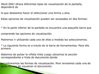 Word 2007 ofrece diferentes tipos de visualización de la pantalla,
dependerá de
lo que deseamos hacer el seleccionar una forma u otra.
Estas opciones de visualización pueden ser accesadas en dos formas:
* En la parte inferior de la pantalla se encuentra una pequeña barra que
comprende las opciones de visualización.
Podremos ir utilizando cada una de ellas a medida las seleccionemos.
* La siguiente forma es a través de la barra de herramientas. Para ello
primero
debemos de pulsar la viñeta Vista Luego ubicamos la sección
correspondiente a Vista de documento donde
encontraremos las formas de visualización. Pero revisemos cada una de
estas formas de visualizar el documento:
 