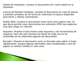 Diseño de Impresión: muestra el documento tal y como saldrá en la
impresión
Lectura de Pantalla Completa: muestra el documento en vista de lectura
a pantalla completa, de tal forma de maximizar el espacio disponible
para leerlo y realizar comentarios.
Diseño Web: muestra el documento como sería como página web. Ya
que Word permite crear documentos con extensión HTML que podemos
muy bien colgar en internet.
Esquema: Muestra el documento como esquema y las herramientas de
esquema. Para ello solo muestra los titulos de cada uno de los
contenidos de las diferentes páginas del documento.
Borrador: Muestra el documento como un borrador para editar el texto
rápidamente; aunque algunos elementos como encabezados y pies de
página no estarán visibles en esta vista.
 