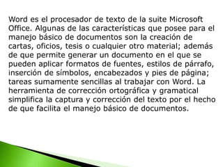 Word es el procesador de texto de la suite Microsoft
Office. Algunas de las características que posee para el
manejo básico de documentos son la creación de
cartas, oficios, tesis o cualquier otro material; además
de que permite generar un documento en el que se
pueden aplicar formatos de fuentes, estilos de párrafo,
inserción de símbolos, encabezados y pies de página;
tareas sumamente sencillas al trabajar con Word. La
herramienta de corrección ortográfica y gramatical
simplifica la captura y corrección del texto por el hecho
de que facilita el manejo básico de documentos.
 