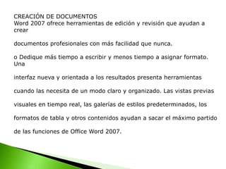 CREACIÓN DE DOCUMENTOS
Word 2007 ofrece herramientas de edición y revisión que ayudan a
crear
documentos profesionales con más facilidad que nunca.
o Dedique más tiempo a escribir y menos tiempo a asignar formato.
Una
interfaz nueva y orientada a los resultados presenta herramientas
cuando las necesita de un modo claro y organizado. Las vistas previas
visuales en tiempo real, las galerías de estilos predeterminados, los
formatos de tabla y otros contenidos ayudan a sacar el máximo partido
de las funciones de Office Word 2007.
 